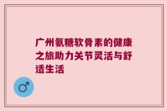 广州氨糖软骨素的健康之旅助力关节灵活与舒适生活