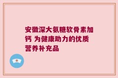 安徽深大氨糖软骨素加钙 为健康助力的优质营养补充品