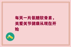 每天一片氨糖软骨素，关爱关节健康从现在开始