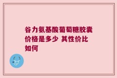 谷力氨基酸葡萄糖胶囊价格是多少 其性价比如何