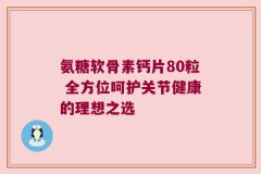 氨糖软骨素钙片80粒 全方位呵护关节健康的理想之选