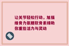 让关节轻松行动，旭福维骨力氨糖软骨素绿助你重拾活力与灵动