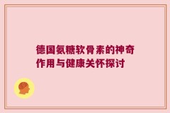 德国氨糖软骨素的神奇作用与健康关怀探讨