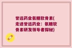 誉远药业氨糖软骨素(走进誉远药业：氨糖软骨素研发领导者探秘)