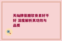 天灿牌氨糖软骨素好不好 深度解析其功效与品质