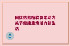 国优选氨糖软骨素助力关节健康重焕活力新生活