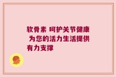 软骨素 呵护关节健康 为您的活力生活提供有力支撑