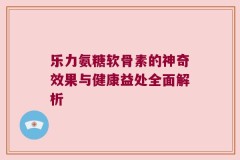 乐力氨糖软骨素的神奇效果与健康益处全面解析