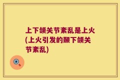 上下颌关节紊乱是上火(上火引发的颞下颌关节紊乱)