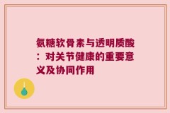 氨糖软骨素与透明质酸：对关节健康的重要意义及协同作用