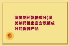 澳美制药氨糖成分(澳美制药推出富含氨糖成分的保健产品