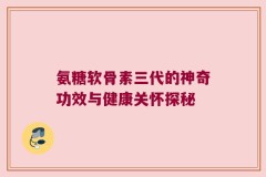 氨糖软骨素三代的神奇功效与健康关怀探秘