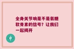全身关节响是不是氨糖软骨素的信号？让我们一起揭开