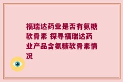 福瑞达药业是否有氨糖软骨素 探寻福瑞达药业产品含氨糖软骨素情况