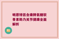 明恩特百合康牌氨糖软骨素助力关节健康全面解析