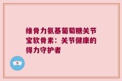 维骨力氨基葡萄糖关节宝软骨素：关节健康的得力守护者
