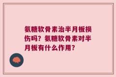 氨糖软骨素治半月板损伤吗？氨糖软骨素对半月板有什么作用？
