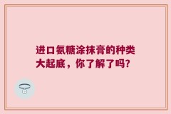 进口氨糖涂抹膏的种类大起底，你了解了吗？