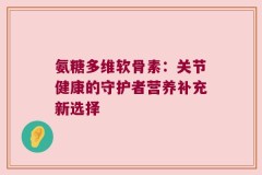 氨糖多维软骨素：关节健康的守护者营养补充新选择