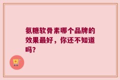 氨糖软骨素哪个品牌的效果最好，你还不知道吗？