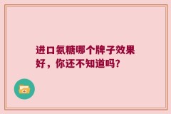 进口氨糖哪个牌子效果好，你还不知道吗？