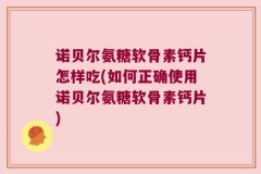 诺贝尔氨糖软骨素钙片怎样吃(如何正确使用诺贝尔氨糖软骨素钙片)