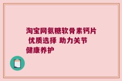 淘宝网氨糖软骨素钙片 优质选择 助力关节健康养护