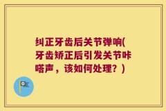 纠正牙齿后关节弹响(牙齿矫正后引发关节咔嗒声，该如何处理？)