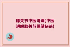 膝关节中医讲课(中医讲解膝关节保健秘诀)