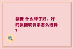 氨糖 什么牌子好，好的氨糖软骨素怎么选择？