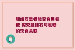 胆结石患者能否食用氨糖 探究胆结石与氨糖的饮食关联