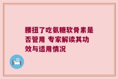 腰扭了吃氨糖软骨素是否管用 专家解读其功效与适用情况