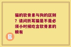 猫的软骨素与狗的区别？请问折耳猫是不是必须小时候吃含软骨素的粮有