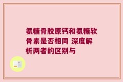 氨糖骨胶原钙和氨糖软骨素是否相同 深度解析两者的区别与