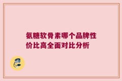 氨糖软骨素哪个品牌性价比高全面对比分析