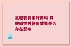 氨糖软骨素好用吗 其酸碱性对使用效果是否存在影响