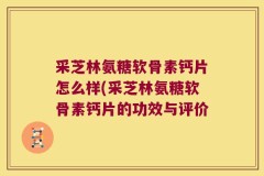 采芝林氨糖软骨素钙片怎么样(采芝林氨糖软骨素钙片的功效与评价