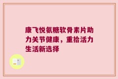 康飞悦氨糖软骨素片助力关节健康，重拾活力生活新选择