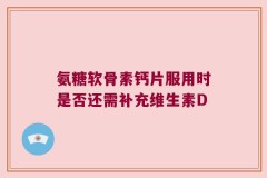 氨糖软骨素钙片服用时是否还需补充维生素D