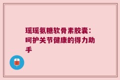 瑶瑶氨糖软骨素胶囊：呵护关节健康的得力助手