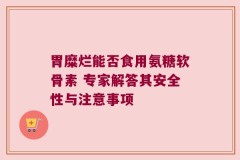 胃糜烂能否食用氨糖软骨素 专家解答其安全性与注意事项