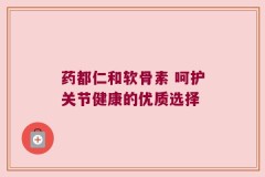 药都仁和软骨素 呵护关节健康的优质选择