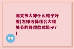 腿关节大穿什么鞋子好看(怎样选择适合大腿关节的舒适款式鞋子？)