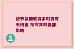 益节氨糖软骨素对胃有无伤害 探究其对胃部影响