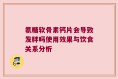 氨糖软骨素钙片会导致发胖吗使用效果与饮食关系分析