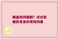 膝盖如何缓解？试试氨糖软骨素的奇特效果