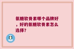 氨糖软骨素哪个品牌好，好的氨糖软骨素怎么选择？