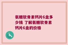 氨糖软骨素钙片6盒多少钱 了解氨糖软骨素钙片6盒的价格