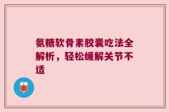 氨糖软骨素胶囊吃法全解析，轻松缓解关节不适