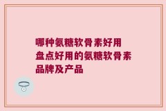 哪种氨糖软骨素好用 盘点好用的氨糖软骨素品牌及产品